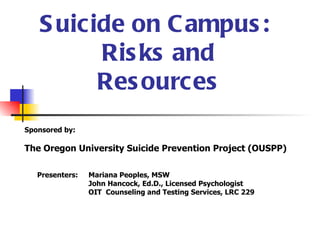 S uicide on C ampus :
         Ris ks and
         Res ources
Sponsored by:

The Oregon University Suicide Prevention Project (OUSPP)

   Presenters:   Mariana Peoples, MSW
                 John Hancock, Ed.D., Licensed Psychologist
                 OIT Counseling and Testing Services, LRC 229
 