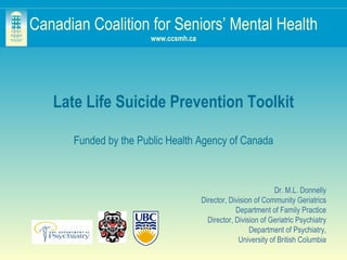 Canadian Coalition for Seniors’ Mental Health www.ccsmh.ca Late Life Suicide Prevention Toolkit Funded by the Public Health Agency of Canada Dr. M.L. Donnelly Director, Division of Community Geriatrics Department of Family Practice Director, Division of Geriatric Psychiatry Department of Psychiatry, University of British Columbia 