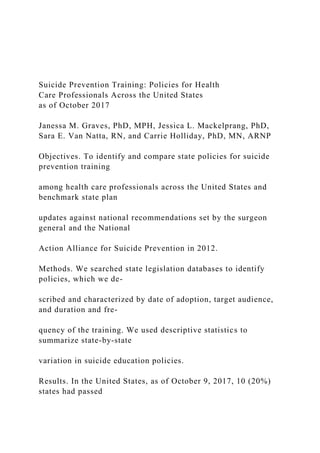 Suicide Prevention Training: Policies for Health
Care Professionals Across the United States
as of October 2017
Janessa M. Graves, PhD, MPH, Jessica L. Mackelprang, PhD,
Sara E. Van Natta, RN, and Carrie Holliday, PhD, MN, ARNP
Objectives. To identify and compare state policies for suicide
prevention training
among health care professionals across the United States and
benchmark state plan
updates against national recommendations set by the surgeon
general and the National
Action Alliance for Suicide Prevention in 2012.
Methods. We searched state legislation databases to identify
policies, which we de-
scribed and characterized by date of adoption, target audience,
and duration and fre-
quency of the training. We used descriptive statistics to
summarize state-by-state
variation in suicide education policies.
Results. In the United States, as of October 9, 2017, 10 (20%)
states had passed
 