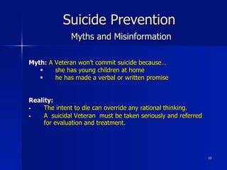 10
Suicide Prevention
Myths and Misinformation
Myth: A Veteran won’t commit suicide because…
§  she has young children at home
§  he has made a verbal or written promise
Reality:
§  The intent to die can override any rational thinking.
§  A suicidal Veteran must be taken seriously and referred
for evaluation and treatment.
 