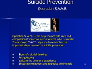 11
Suicide Prevention
Operation S.A.V.E.
Operation S. A. V. E. will help you act with care and
compassion if you encounter a Veteran who is suicidal.
The acronym “SAVE” helps you to remember the
important steps involved in suicide prevention
n  Signs of suicidal thinking
n  Ask questions
n  Validate the veteran’s experience
n  Encourage treatment and Expedite getting help
 