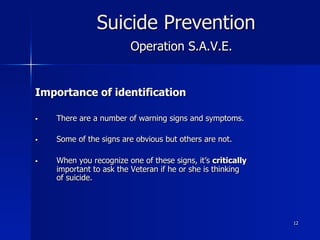 12
Suicide Prevention
Operation S.A.V.E.
Importance of identification
§  There are a number of warning signs and symptoms.
§  Some of the signs are obvious but others are not.
§  When you recognize one of these signs, it’s critically
important to ask the Veteran if he or she is thinking
of suicide.
 