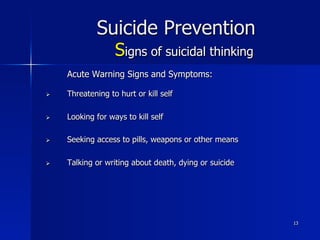 13
Suicide Prevention
Signs of suicidal thinking
Acute Warning Signs and Symptoms:
Ø  Threatening to hurt or kill self
Ø  Looking for ways to kill self
Ø  Seeking access to pills, weapons or other means
Ø  Talking or writing about death, dying or suicide
 