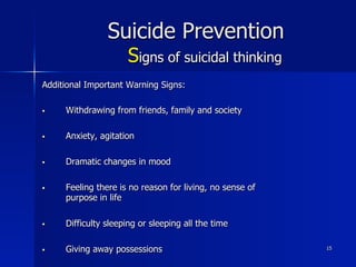 15
Suicide Prevention
Signs of suicidal thinking
Additional Important Warning Signs:
§  Withdrawing from friends, family and society
§  Anxiety, agitation
§  Dramatic changes in mood
§  Feeling there is no reason for living, no sense of
purpose in life
§  Difficulty sleeping or sleeping all the time
§  Giving away possessions
 