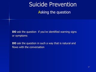 17
Suicide Prevention
Asking the question
DO ask the question if you’ve identified warning signs
or symptoms
DO ask the question in such a way that is natural and
flows with the conversation
 