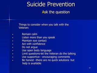19
Suicide Prevention
Ask the question
Things to consider when you talk with the
Veteran:
§  Remain calm
§  Listen more than you speak
§  Maintain eye contact
§  Act with confidence
§  Do not argue
§  Use open body language
§  Limit questions-let the Veteran do the talking
§  Use supportive - encouraging comments
§  Be honest –there are no quick solutions but
help is available
 