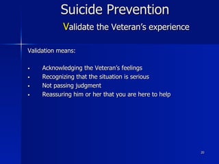 20
Suicide Prevention
Validate the Veteran’s experience
Validation means:
§  Acknowledging the Veteran’s feelings
§  Recognizing that the situation is serious
§  Not passing judgment
§  Reassuring him or her that you are here to help
 