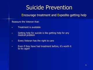 21
Suicide Prevention
Encourage treatment and Expedite getting help
Reassure the Veteran that:
§  Treatment is available
§  Getting help for suicide is like getting help for any
medical problem
§  Every Veteran has the right to care
§  Even if they have had treatment before, it’s worth it
to try again
 