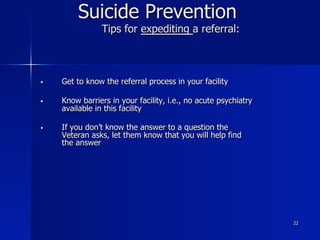 22
Suicide Prevention
Tips for expediting a referral:
§  Get to know the referral process in your facility
§  Know barriers in your facility, i.e., no acute psychiatry
available in this facility
§  If you don’t know the answer to a question the
Veteran asks, let them know that you will help find
the answer
 