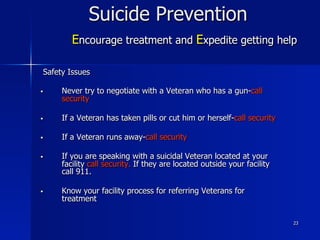 23
Suicide Prevention
Encourage treatment and Expedite getting help
Safety Issues
§  Never try to negotiate with a Veteran who has a gun-call
security
§  If a Veteran has taken pills or cut him or herself-call security
§  If a Veteran runs away-call security
§  If you are speaking with a suicidal Veteran located at your
facility call security. If they are located outside your facility
call 911.
§  Know your facility process for referring Veterans for
treatment
 