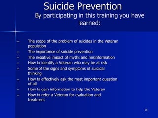 25
Suicide Prevention
By participating in this training you have
learned:
§  The scope of the problem of suicides in the Veteran
population
§  The importance of suicide prevention
§  The negative impact of myths and misinformation
§  How to identify a Veteran who may be at risk
§  Some of the signs and symptoms of suicidal
thinking
§  How to effectively ask the most important question
of all
§  How to gain information to help the Veteran
§  How to refer a Veteran for evaluation and
treatment
 