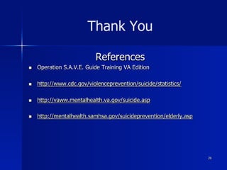 Thank You
References
n  Operation S.A.V.E. Guide Training VA Edition
n  http://www.cdc.gov/violenceprevention/suicide/statistics/
n  http://vaww.mentalhealth.va.gov/suicide.asp
n  http://mentalhealth.samhsa.gov/suicideprevention/elderly.asp
26
 