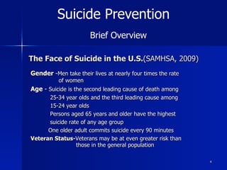 The Face of Suicide in the U.S.(SAMHSA, 2009)
Gender -Men take their lives at nearly four times the rate
of women
Age - Suicide is the second leading cause of death among
25-34 year olds and the third leading cause among
15-24 year olds
Persons aged 65 years and older have the highest
suicide rate of any age group
One older adult commits suicide every 90 minutes
Veteran Status-Veterans may be at even greater risk than
those in the general population
4
Suicide Prevention
Brief Overview
 