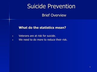 5
Suicide Prevention
Brief Overview
What do the statistics mean?
§  Veterans are at risk for suicide.
§  We need to do more to reduce their risk.
 