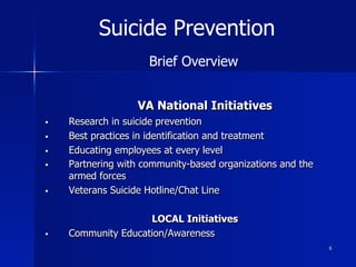 6
VA National Initiatives
§  Research in suicide prevention
§  Best practices in identification and treatment
§  Educating employees at every level
§  Partnering with community-based organizations and the
armed forces
§  Veterans Suicide Hotline/Chat Line
LOCAL Initiatives
§  Community Education/Awareness
Suicide Prevention
Brief Overview
 