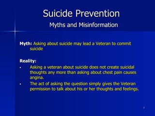 7
Suicide Prevention
Myths and Misinformation
Myth: Asking about suicide may lead a Veteran to commit
suicide
Reality:
§  Asking a veteran about suicide does not create suicidal
thoughts any more than asking about chest pain causes
angina.
§  The act of asking the question simply gives the Veteran
permission to talk about his or her thoughts and feelings.
 