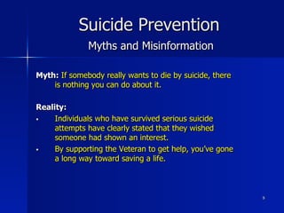 9
Suicide Prevention
Myths and Misinformation
Myth: If somebody really wants to die by suicide, there
is nothing you can do about it.
Reality:
§  Individuals who have survived serious suicide
attempts have clearly stated that they wished
someone had shown an interest.
§  By supporting the Veteran to get help, you’ve gone
a long way toward saving a life.
 
