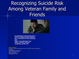 1
Recognizing Suicide Risk
Among Veteran Family and
Friends
As presented by Carolos Anchondo on
4/8/14 in Military Families Initiative
See a recording of his web conference
here:
https://www.bigmarker.com/
military_families_initiative/
recognizing_suicide_risk
Revised 10/2009 by:
Education, Training, and Dissemination core of the VISN 2 Center of Excellence at
Canandaigua
Canandaigua VA Medical Center
Center of Excellence, Bldg. 3
400 Fort Hill Avenue
Canandaigua, NY 14424
 
