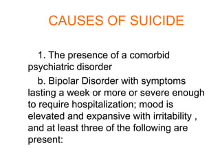 CAUSES OF SUICIDE

   1. The presence of a comorbid
psychiatric disorder
   b. Bipolar Disorder with symptoms
lasting a week or more or severe enough
to require hospitalization; mood is
elevated and expansive with irritability ,
and at least three of the following are
present:
 