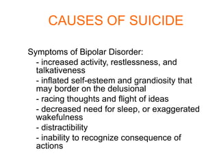 CAUSES OF SUICIDE

Symptoms of Bipolar Disorder:
  - increased activity, restlessness, and
  talkativeness
  - inflated self-esteem and grandiosity that
  may border on the delusional
  - racing thoughts and flight of ideas
  - decreased need for sleep, or exaggerated
  wakefulness
  - distractibility
  - inability to recognize consequence of
  actions
 