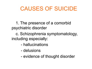 CAUSES OF SUICIDE

  1. The presence of a comorbid
psychiatric disorder
  c. Schizophrenia symptomatology,
including especially:
     - hallucinations
     - delusions
     - evidence of thought disorder
 