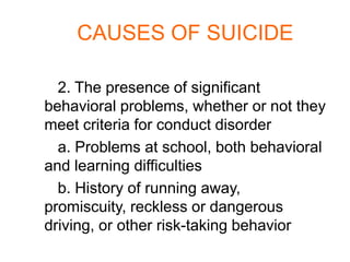 CAUSES OF SUICIDE

  2. The presence of significant
behavioral problems, whether or not they
meet criteria for conduct disorder
  a. Problems at school, both behavioral
and learning difficulties
  b. History of running away,
promiscuity, reckless or dangerous
driving, or other risk-taking behavior
 