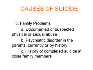 CAUSES OF SUICIDE

  3. Family Problems
     a. Documented or suspected
physical or sexual abuse
     b. Psychiatric disorder in the
parents, currently or by history
     c. History of completed suicide in
close family members
 