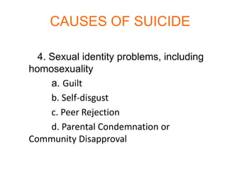 CAUSES OF SUICIDE

  4. Sexual identity problems, including
homosexuality
     a. Guilt
     b. Self-disgust
     c. Peer Rejection
     d. Parental Condemnation or
Community Disapproval
 