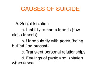 CAUSES OF SUICIDE

  5. Social Isolation
      a. Inability to name friends (few
close friends)
      b. Unpopularity with peers (being
bullied / an outcast)
      c. Transient personal relationships
      d. Feelings of panic and isolation
when alone
 