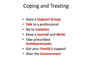 Coping and Treating

• Have a Support Group
• Talk to a professional
• No to Isolation
• Keep a Journal and Write
• Take prescribed
  Antidepressants
• Get your Family’s support
• Alter the Environment
 