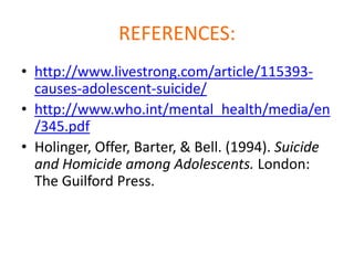 REFERENCES:
• http://www.livestrong.com/article/115393-
  causes-adolescent-suicide/
• http://www.who.int/mental_health/media/en
  /345.pdf
• Holinger, Offer, Barter, & Bell. (1994). Suicide
  and Homicide among Adolescents. London:
  The Guilford Press.
 