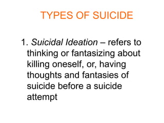 TYPES OF SUICIDE

1. Suicidal Ideation – refers to
 thinking or fantasizing about
 killing oneself, or, having
 thoughts and fantasies of
 suicide before a suicide
 attempt
 