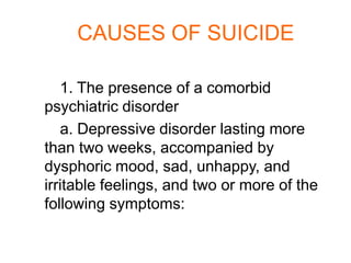 CAUSES OF SUICIDE

   1. The presence of a comorbid
psychiatric disorder
   a. Depressive disorder lasting more
than two weeks, accompanied by
dysphoric mood, sad, unhappy, and
irritable feelings, and two or more of the
following symptoms:
 