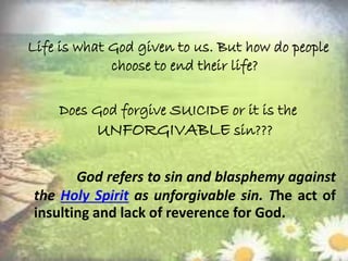 Life is what God given to us. But how do people
choose to end their life?
Does God forgive SUICIDE or it is the
UNFORGIVABLE sin???
God refers to sin and blasphemy against
the Holy Spirit as unforgivable sin. The act of
insulting and lack of reverence for God.
 