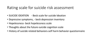 Rating scale for suicide risk assessment
• SUICIDE IDEATION - Beck scale for suicide Ideation
• Depressive symptoms, - beck depression inventory
• Hopelessness- beck hopelessness scale
• Thoughts about the future-suicide cognition scale
• History of suicide related behaviors-self harm behavior questionnaire
 