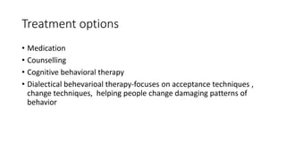 Treatment options
• Medication
• Counselling
• Cognitive behavioral therapy
• Dialectical behevarioal therapy-focuses on acceptance techniques ,
change techniques, helping people change damaging patterns of
behavior
 
