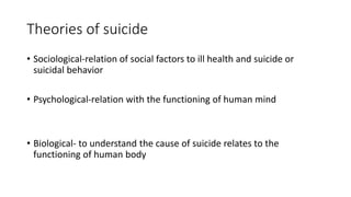 Theories of suicide
• Sociological-relation of social factors to ill health and suicide or
suicidal behavior
• Psychological-relation with the functioning of human mind
• Biological- to understand the cause of suicide relates to the
functioning of human body
 