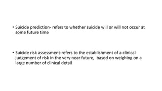 • Suicide prediction- refers to whether suicide will or will not occur at
some future time
• Suicide risk assessment-refers to the establishment of a clinical
judgement of risk in the very near future, based on weighing on a
large number of clinical detail
 