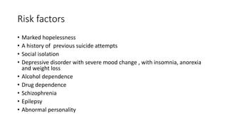 Risk factors
• Marked hopelessness
• A history of previous suicide attempts
• Social isolation
• Depressive disorder with severe mood change , with insomnia, anorexia
and weight loss
• Alcohol dependence
• Drug dependence
• Schizophrenia
• Epilepsy
• Abnormal personality
 