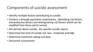 Components of suicide assessment
• Identify multiple factors contributing to suicide
• Conduct a through psychiatric examination, identifying risk factors
and protective factors and distinguishing risk factors which can be
modified from those which cannot
• Ask derictly about suicide, the specific suicide inquiry
• Determine the level of suicide risk :low , moderate and high
• Determine treatment setting and plan
• Document assessments
 