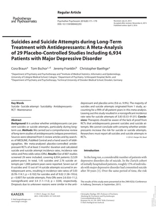 E-Mail karger@karger.com
Regular Article
Psychother Psychosom 2016;85:171–179
DOI: 10.1159/000442293
Suicides and Suicide Attempts during Long-Term
Treatment with Antidepressants: A Meta-Analysis
of 29 Placebo-Controlled Studies Including 6,934
Patients with Major Depressive Disorder
Cora Brauna
Tom Bschorc, d
Jeremy Franklinb
Christopher Baethgea
a
Department of Psychiatry and Psychotherapy and b
Institute of Medical Statistics, Informatics and Epidemiology,
University of Cologne Medical School, Cologne, c
Department of Psychiatry, Schlosspark Hospital, Berlin, and
d
Department of Psychiatry and Psychotherapy, Technical University of Dresden Medical School, Dresden, Germany
depressant and placebo arms (9.6 vs. 9.9%). The majority of
suicides and suicide attempts originated from 1 study, ac-
counting for a fifth of all patient-years in this meta-analysis.
Leaving out this study resulted in a nonsignificant incidence
rate ratio for suicide attempts of 3.83 (0.53–91.01). Conclu-
sions: Therapists should be aware of the lack of proof from
RCTs that antidepressants prevent suicides and suicide at-
tempts. We cannot conclude with certainty whether antide-
pressants increase the risk for suicide or suicide attempts.
Researchers must report all suicides and suicide attempts in
RCTs. © 2016 S. Karger AG, Basel
Introduction
In the long run, a considerable number of patients with
depressive disorders die of suicide. In the Zurich cohort
of initially hospitalized patients, roughly 15% of individu-
als with major depressive disorder had committed suicide
after 50 years [1]. Over the same period of time, the risk
Key Words
Suicide · Suicide attempt · Suicidality · Antidepressants ·
RCT · Maintenance
Abstract
Background: It is unclear whether antidepressants can pre-
vent suicides or suicide attempts, particularly during long-
term use. Methods: We carried out a comprehensive review
oflong-termstudiesofantidepressants(relapseprevention).
Sources were obtained from 5 review articles and by search-
es of MEDLINE, PubMed Central and a hand search of bibli-
ographies. We meta-analyzed placebo-controlled antide-
pressant RCTs of at least 3 months’ duration and calculated
suicide and suicide attempt incidence rates, incidence rate
ratios and Peto odds ratios (ORs). Results: Out of 807 studies
screened 29 were included, covering 6,934 patients (5,529
patient-years). In total, 1.45 suicides and 2.76 suicide at-
tempts per 1,000 patient-years were reported. Seven out of
8 suicides and 13 out of 14 suicide attempts occurred in an-
tidepressant arms, resulting in incidence rate ratios of 5.03
(0.78–114.1; p = 0.102) for suicides and of 9.02 (1.58–193.6;
p = 0.007) for suicide attempts. Peto ORs were 2.6 (0.6–11.2;
nonsignificant) and 3.4 (1.1–11.0; p = 0.04), respectively.
Dropouts due to unknown reasons were similar in the anti-
Received: July 23, 2015
Accepted after revision: November 6, 2015
Published online: April 5, 2016
Christopher Baethge, MD, Professor of Psychiatry
Abteilung für Psychiatrie und Psychotherapie
Universitätsklinikum Köln
Kerpener Str. 62, DE–50937 Köln (Germany)
E-Mail cbaethge @ uni-koeln.de
© 2016 S. Karger AG, Basel
0033–3190/16/0853–0171$39.50/0
www.karger.com/pps
The results of this study were presented at the 29th IGSLi Conference
in Aalborg, Denmark, in September, 2015.
Downloadedby:
CurtinUniversityLibrary
198.143.52.17-4/11/20165:03:04AM
 