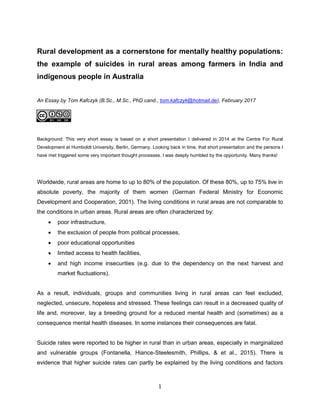 1
Rural development as a cornerstone for mentally healthy populations:
the example of suicides in rural areas among farmers in India and
indigenous people in Australia
An Essay by Tom Kafczyk (B.Sc., M.Sc., PhD cand., tom.kafczyk@hotmail.de), February 2017
Background: This very short essay is based on a short presentation I delivered in 2014 at the Centre For Rural
Development at Humboldt University, Berlin, Germany. Looking back in time, that short presentation and the persons I
have met triggered some very important thought processes. I was deeply humbled by the opportunity. Many thanks!
Worldwide, rural areas are home to up to 80% of the population. Of these 80%, up to 75% live in
absolute poverty, the majority of them women (German Federal Ministry for Economic
Development and Cooperation, 2001). The living conditions in rural areas are not comparable to
the conditions in urban areas. Rural areas are often characterized by:
 poor infrastructure,
 the exclusion of people from political processes,
 poor educational opportunities
 limited access to health facilities,
 and high income insecurities (e.g. due to the dependency on the next harvest and
market fluctuations).
As a result, individuals, groups and communities living in rural areas can feel excluded,
neglected, unsecure, hopeless and stressed. These feelings can result in a decreased quality of
life and, moreover, lay a breeding ground for a reduced mental health and (sometimes) as a
consequence mental health diseases. In some instances their consequences are fatal.
Suicide rates were reported to be higher in rural than in urban areas, especially in marginalized
and vulnerable groups (Fontanella, Hiance-Steelesmith, Phillips, & et al., 2015). There is
evidence that higher suicide rates can partly be explained by the living conditions and factors
 
