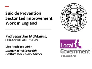 Suicide Prevention
Sector Led Improvement
Work in England
Professor Jim McManus,
FBPsS, CPsychol, CSci, FFPH, FCIPD
Vice President, ADPH
Director of Public Health,
Hertfordshire County Council
 