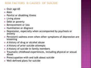  Over age 65
 Male
 Painful or disabling illness
 Living alone
 Debt or poverty
 Bereavement or loss
 Humiliation or disgrace
 Depression, especially when accompanied by psychosis or
anxiety
 Persistent sadness even when other symptoms of depression are
lessening
 A history of drug or alcohol abuse
 A history of prior suicide attempts
 A history of suicide in family members
 Traumatic childhood experiences, including physical or sexual
abuse
 Preoccupation with and talk about suicide
 Well-defined plans for suicide
 