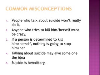 1. People who talk about suicide won’t really
do it.
2. Anyone who tries to kill him/herself must
be crazy.
3. If a person is determined to kill
him/herself, nothing is going to stop
him/her
4. Talking about suicide may give some one
the idea
5. Suicide is hereditary.
 