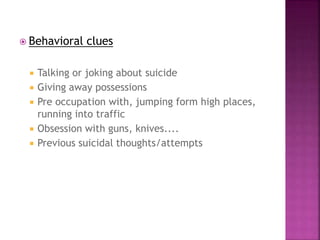  Behavioral clues
 Talking or joking about suicide
 Giving away possessions
 Pre occupation with, jumping form high places,
running into traffic
 Obsession with guns, knives....
 Previous suicidal thoughts/attempts
 
