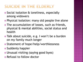  Social isolation & loneliness, especially
among widowers
 Physical isolation: many old people live alone
 The accumulation of losses, such as friends,
physical & mental abilities, social status and
health
 Talk about suicide, e.g. I won’t be a burden
on my family much longer
 Statement of hope/help/worthlessness
 Suddenly happier
 Unusual visiting (saying good byes)
 Refusal to follow doctor
 