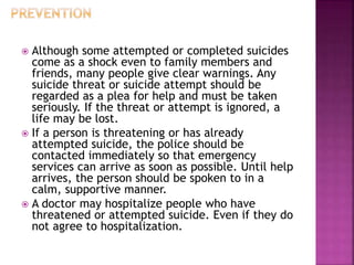  Although some attempted or completed suicides
come as a shock even to family members and
friends, many people give clear warnings. Any
suicide threat or suicide attempt should be
regarded as a plea for help and must be taken
seriously. If the threat or attempt is ignored, a
life may be lost.
 If a person is threatening or has already
attempted suicide, the police should be
contacted immediately so that emergency
services can arrive as soon as possible. Until help
arrives, the person should be spoken to in a
calm, supportive manner.
 A doctor may hospitalize people who have
threatened or attempted suicide. Even if they do
not agree to hospitalization.
 