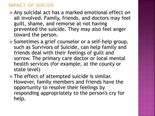  Any suicidal act has a marked emotional effect on
all involved. Family, friends, and doctors may feel
guilt, shame, and remorse at not having
prevented the suicide. They may also feel anger
toward the person.
 Sometimes a grief counselor or a self-help group,
such as Survivors of Suicide, can help family and
friends deal with their feelings of guilt and
sorrow. The primary care doctor or local mental
health services (for example, at the county or
state level)
 The effect of attempted suicide is similar.
However, family members and friends have the
opportunity to resolve their feelings by
responding appropriately to the person's cry for
help.
 