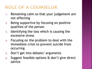 1. Remaining calm so that your judgement are
not affecting
2. Being supportive by focusing on positive
qualities of the person
3. Identifying the loss which is causing the
excessive stress
4. Focusing on the problem to deal with the
immediate crisis to prevent suicide from
occurring
5. Don’t get into debate/ arguments
6. Suggest feasible options & don’t give direct
advice
 